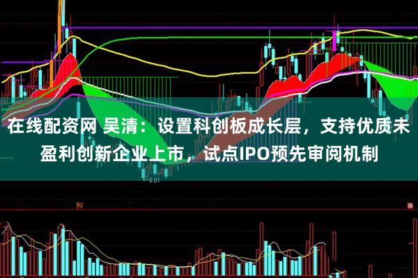 在线配资网 吴清：设置科创板成长层，支持优质未盈利创新企业上市，试点IPO预先审阅机制