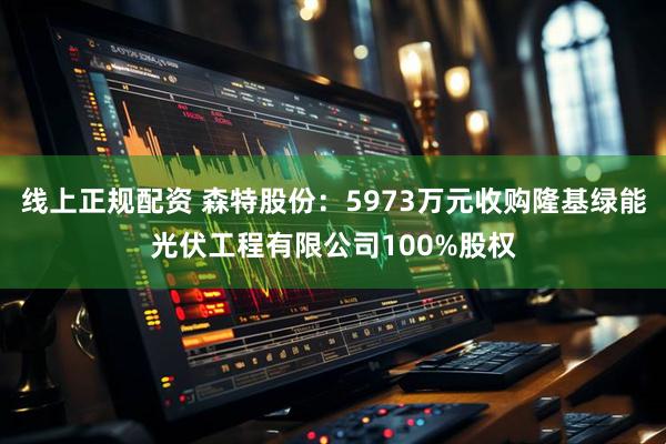 线上正规配资 森特股份：5973万元收购隆基绿能光伏工程有限公司100%股权