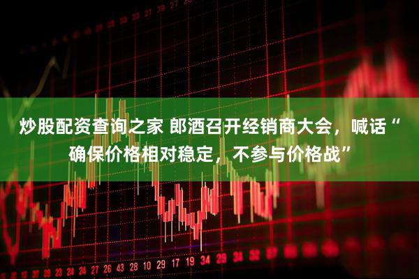 炒股配资查询之家 郎酒召开经销商大会，喊话“确保价格相对稳定，不参与价格战”