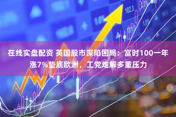 在线实盘配资 英国股市深陷困局：富时100一年涨7%垫底欧洲，工党难解多重压力