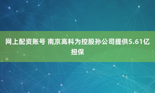 网上配资账号 南京高科为控股孙公司提供5.61亿担保