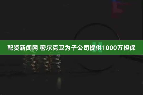 配资新闻网 密尔克卫为子公司提供1000万担保