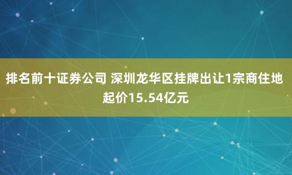 排名前十证券公司 深圳龙华区挂牌出让1宗商住地 起价15.54亿元