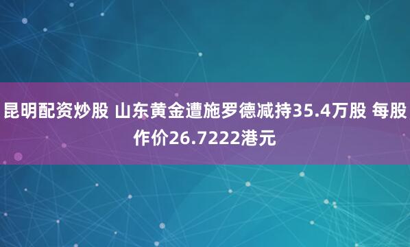 昆明配资炒股 山东黄金遭施罗德减持35.4万股 每股作价26.7222港元
