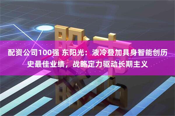 配资公司100强 东阳光：液冷叠加具身智能创历史最佳业绩，战略定力驱动长期主义
