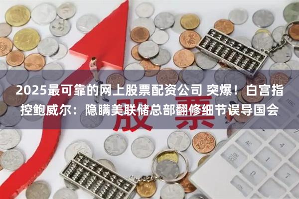 2025最可靠的网上股票配资公司 突爆！白宫指控鲍威尔：隐瞒美联储总部翻修细节误导国会