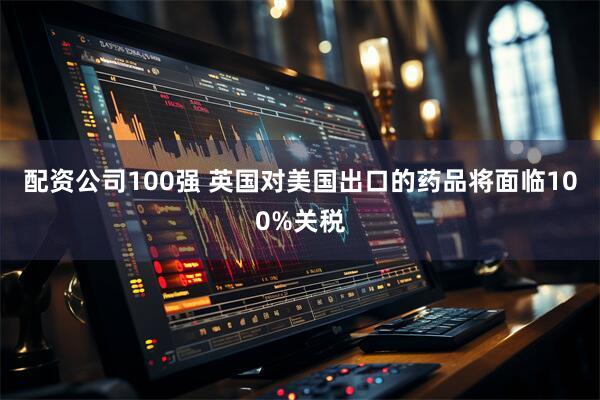 配资公司100强 英国对美国出口的药品将面临100%关税