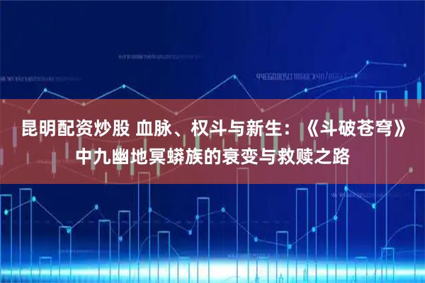 昆明配资炒股 血脉、权斗与新生:《斗破苍穹》中九幽地冥蟒族的衰变与救赎之路